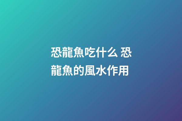 恐龍魚吃什么 恐龍魚的風水作用